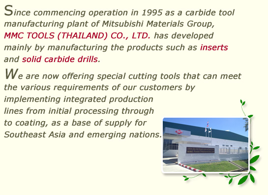 Since commencing operation in 1995 as a carbide tool manufacturing plant of Mitsubishi Materials Group, MMC TOOLS (THAILAND) CO., LTD. has developed mainly by manufacturing the products such as inserts and solid carbide drills.