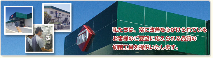 私たちは、常に改善に心がけられているお客様のご要望に応えられる品質の切削工具を提供いたします。