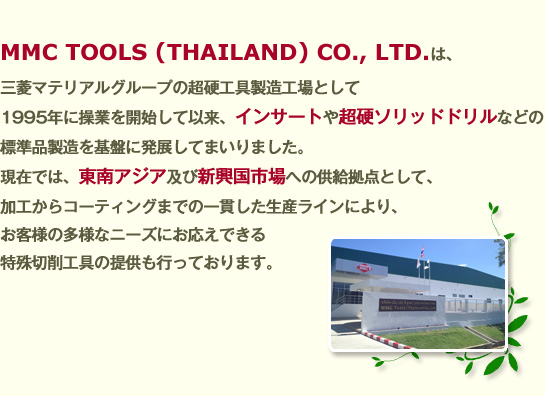 MMC TOOLS (THAILAND) CO., LTD.は、三菱マテリアルグループの超硬工具製造工場として1995年に操業を開始して以来、インサートや超硬ソリッドドリルなどの標準品製造を基盤に発展してまいりました。現在では、東南アジア及び新興国市場への供給拠点として、加工からコーティングまでの一貫した生産ラインにより、お客様の多様なニーズにお応えできる特殊切削工具の提供も行っております。